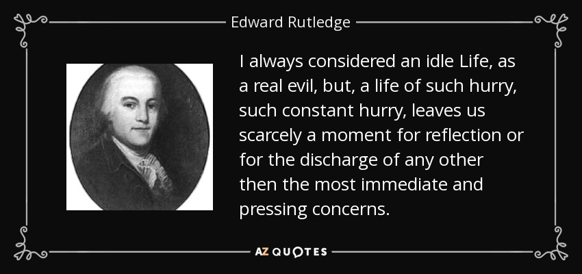 I always considered an idle Life, as a real evil, but, a life of such hurry, such constant hurry, leaves us scarcely a moment for reflection or for the discharge of any other then the most immediate and pressing concerns. - Edward Rutledge