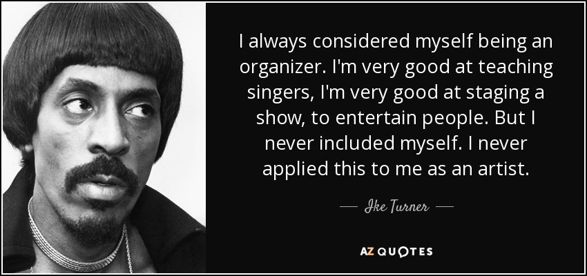 I always considered myself being an organizer. I'm very good at teaching singers, I'm very good at staging a show, to entertain people. But I never included myself. I never applied this to me as an artist. - Ike Turner