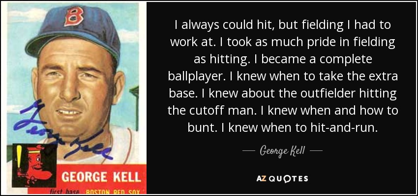 I always could hit, but fielding I had to work at. I took as much pride in fielding as hitting. I became a complete ballplayer. I knew when to take the extra base. I knew about the outfielder hitting the cutoff man. I knew when and how to bunt. I knew when to hit-and-run. - George Kell