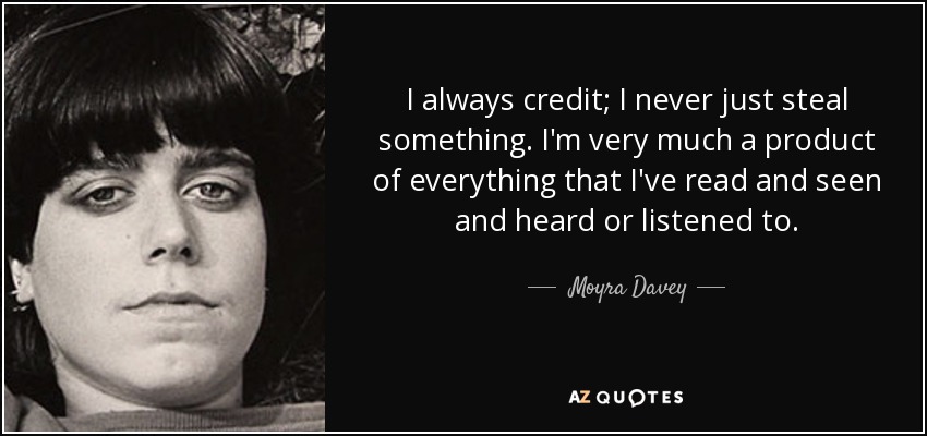 I always credit; I never just steal something. I'm very much a product of everything that I've read and seen and heard or listened to. - Moyra Davey