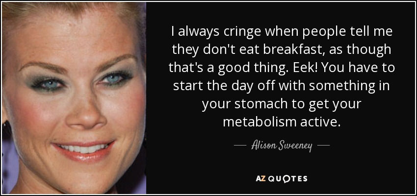 I always cringe when people tell me they don't eat breakfast, as though that's a good thing. Eek! You have to start the day off with something in your stomach to get your metabolism active. - Alison Sweeney
