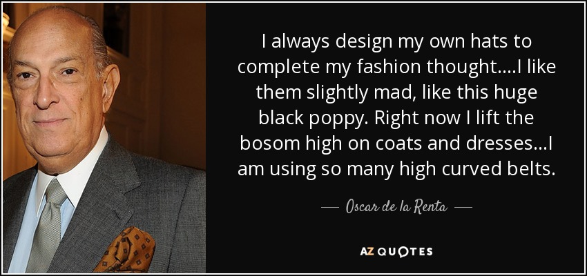 I always design my own hats to complete my fashion thought....I like them slightly mad, like this huge black poppy. Right now I lift the bosom high on coats and dresses...I am using so many high curved belts. - Oscar de la Renta