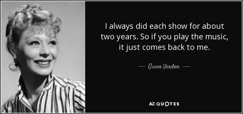 I always did each show for about two years. So if you play the music, it just comes back to me. - Gwen Verdon