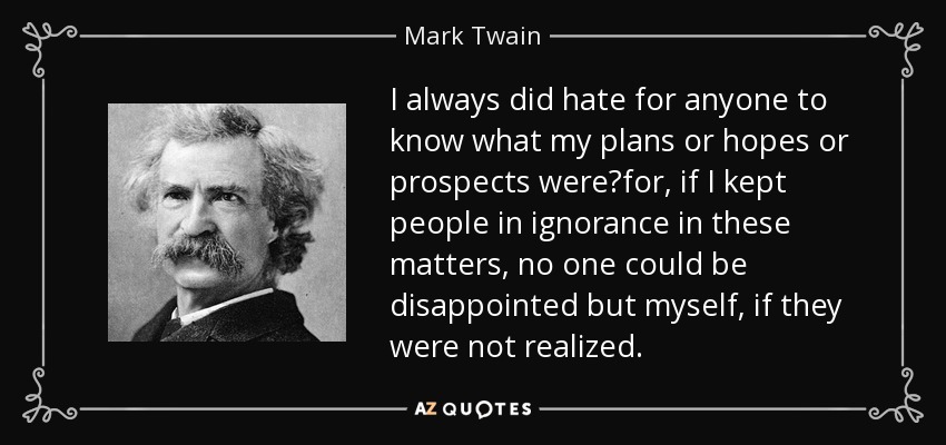 I always did hate for anyone to know what my plans or hopes or prospects werefor, if I kept people in ignorance in these matters, no one could be disappointed but myself, if they were not realized. - Mark Twain