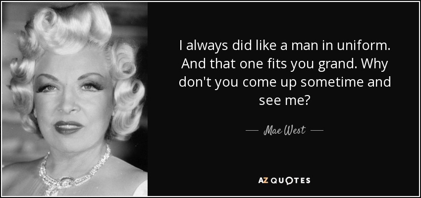 I always did like a man in uniform. And that one fits you grand. Why don't you come up sometime and see me? - Mae West