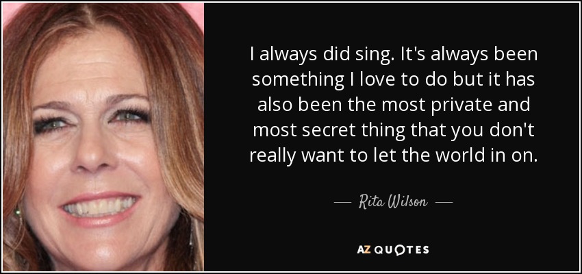 I always did sing. It's always been something I love to do but it has also been the most private and most secret thing that you don't really want to let the world in on. - Rita Wilson