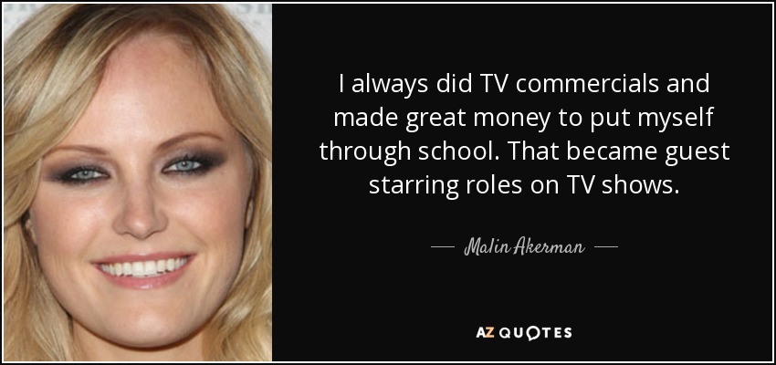 I always did TV commercials and made great money to put myself through school. That became guest starring roles on TV shows. - Malin Akerman