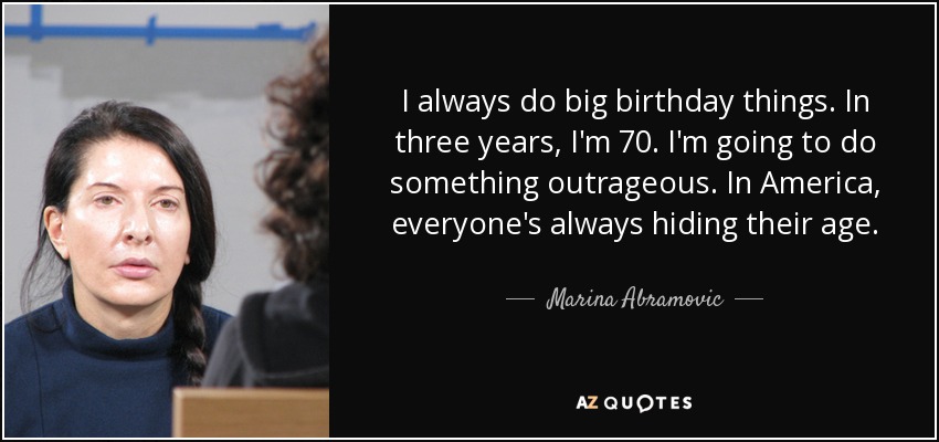 I always do big birthday things. In three years, I'm 70. I'm going to do something outrageous. In America, everyone's always hiding their age. - Marina Abramovic