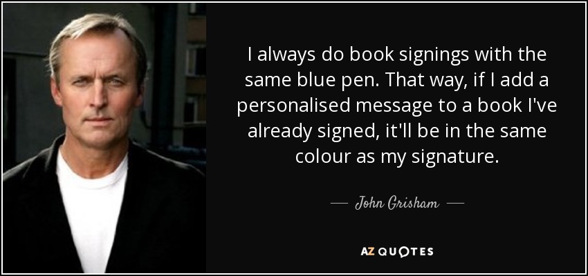 I always do book signings with the same blue pen. That way, if I add a personalised message to a book I've already signed, it'll be in the same colour as my signature. - John Grisham