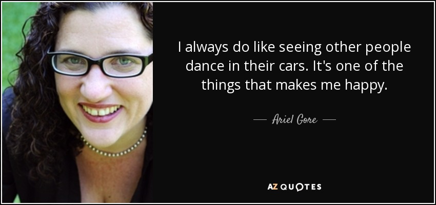 I always do like seeing other people dance in their cars. It's one of the things that makes me happy. - Ariel Gore