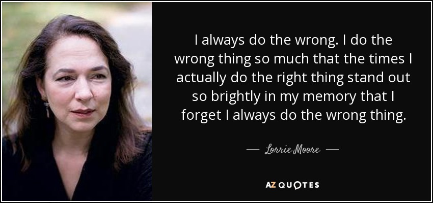 I always do the wrong. I do the wrong thing so much that the times I actually do the right thing stand out so brightly in my memory that I forget I always do the wrong thing. - Lorrie Moore