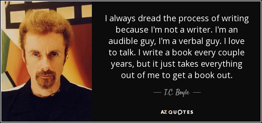I always dread the process of writing because I'm not a writer. I'm an audible guy, I'm a verbal guy. I love to talk. I write a book every couple years, but it just takes everything out of me to get a book out. - T.C. Boyle