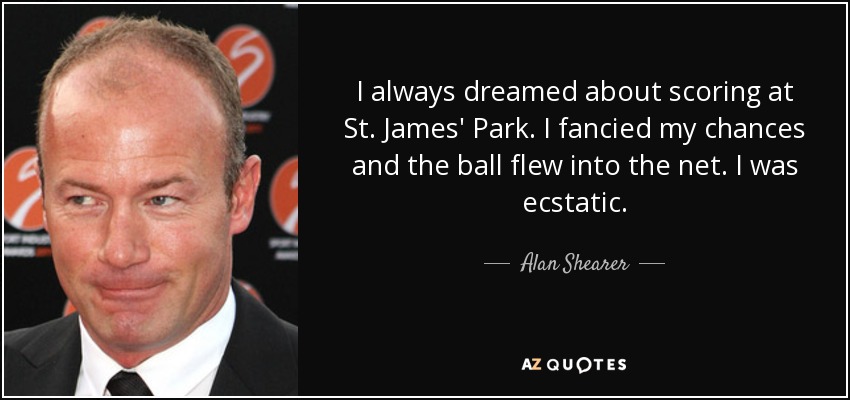 I always dreamed about scoring at St. James' Park. I fancied my chances and the ball flew into the net. I was ecstatic. - Alan Shearer