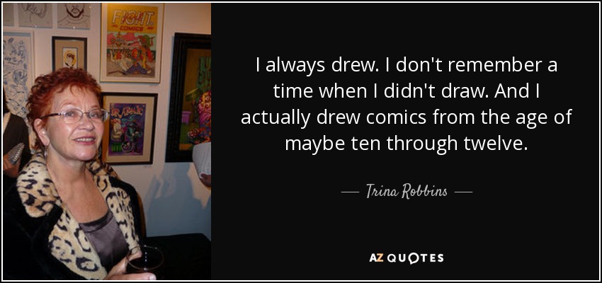 I always drew. I don't remember a time when I didn't draw. And I actually drew comics from the age of maybe ten through twelve. - Trina Robbins