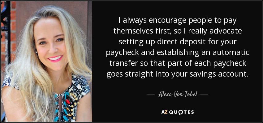 I always encourage people to pay themselves first, so I really advocate setting up direct deposit for your paycheck and establishing an automatic transfer so that part of each paycheck goes straight into your savings account. - Alexa Von Tobel