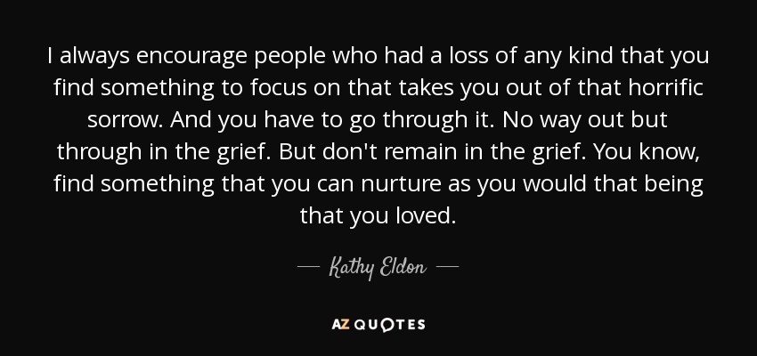 I always encourage people who had a loss of any kind that you find something to focus on that takes you out of that horrific sorrow. And you have to go through it. No way out but through in the grief. But don't remain in the grief. You know, find something that you can nurture as you would that being that you loved. - Kathy Eldon