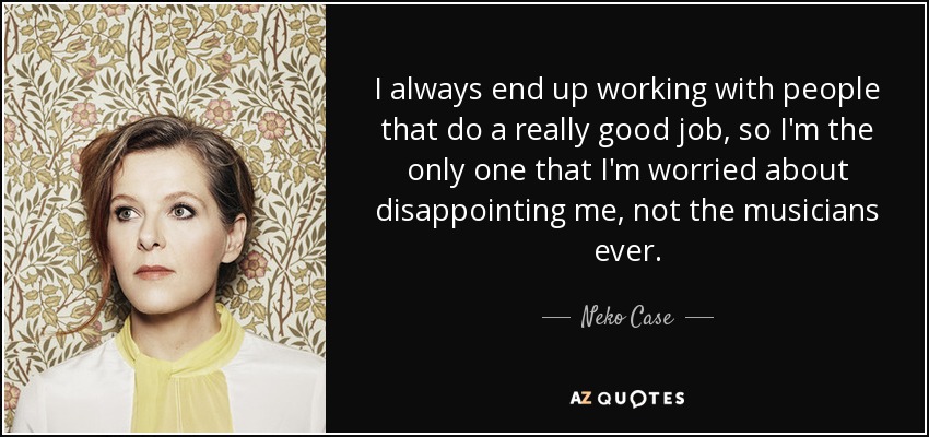 I always end up working with people that do a really good job, so I'm the only one that I'm worried about disappointing me, not the musicians ever. - Neko Case