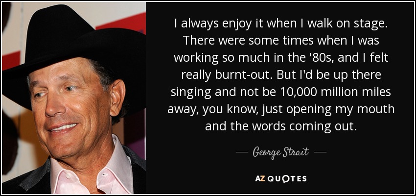 I always enjoy it when I walk on stage. There were some times when I was working so much in the '80s, and I felt really burnt-out. But I'd be up there singing and not be 10,000 million miles away, you know, just opening my mouth and the words coming out. - George Strait