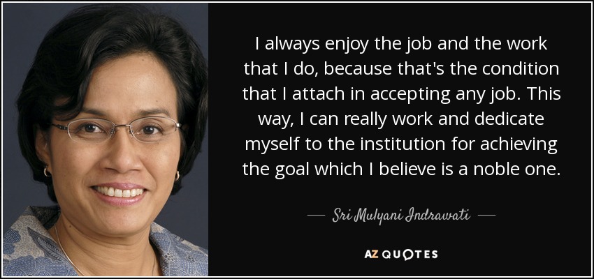 I always enjoy the job and the work that I do, because that's the condition that I attach in accepting any job. This way, I can really work and dedicate myself to the institution for achieving the goal which I believe is a noble one. - Sri Mulyani Indrawati