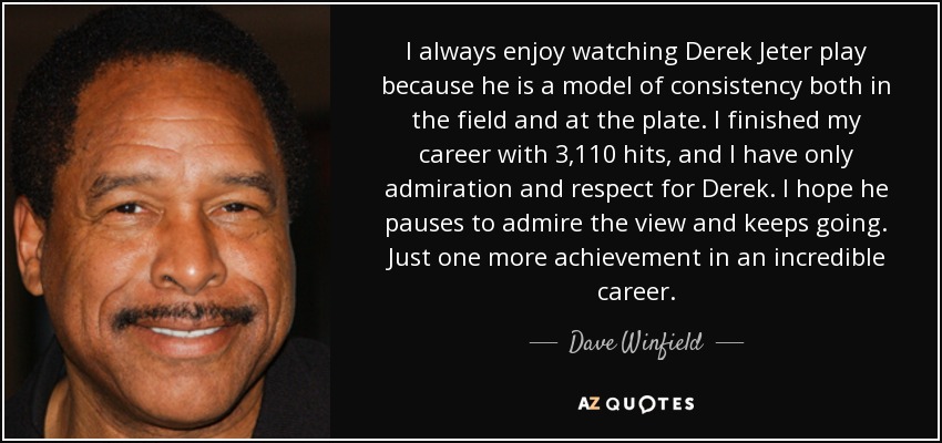 I always enjoy watching Derek Jeter play because he is a model of consistency both in the field and at the plate. I finished my career with 3,110 hits, and I have only admiration and respect for Derek. I hope he pauses to admire the view and keeps going. Just one more achievement in an incredible career. - Dave Winfield