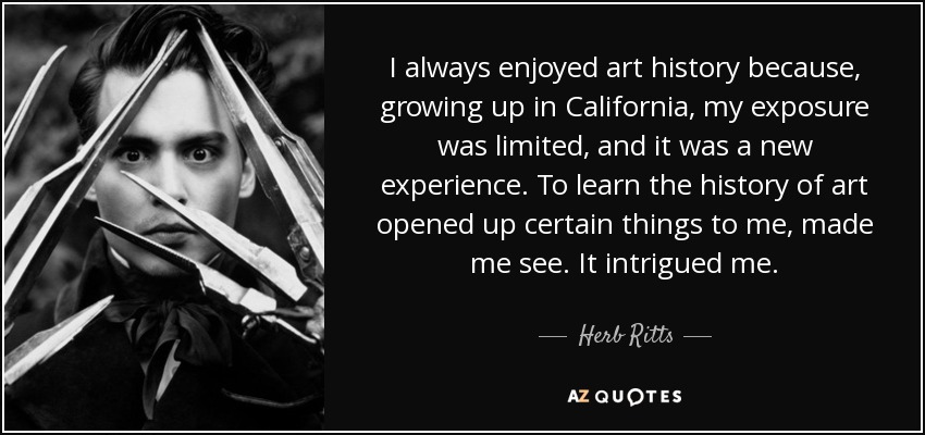 I always enjoyed art history because, growing up in California, my exposure was limited, and it was a new experience. To learn the history of art opened up certain things to me, made me see. It intrigued me. - Herb Ritts