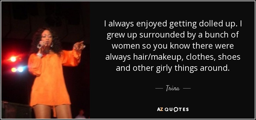 I always enjoyed getting dolled up. I grew up surrounded by a bunch of women so you know there were always hair/makeup, clothes, shoes and other girly things around. - Trina