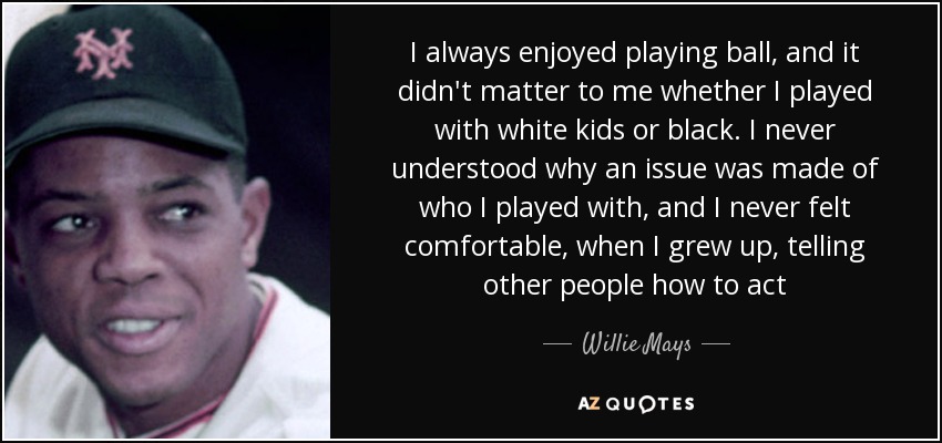 I always enjoyed playing ball, and it didn't matter to me whether I played with white kids or black. I never understood why an issue was made of who I played with, and I never felt comfortable, when I grew up, telling other people how to act - Willie Mays