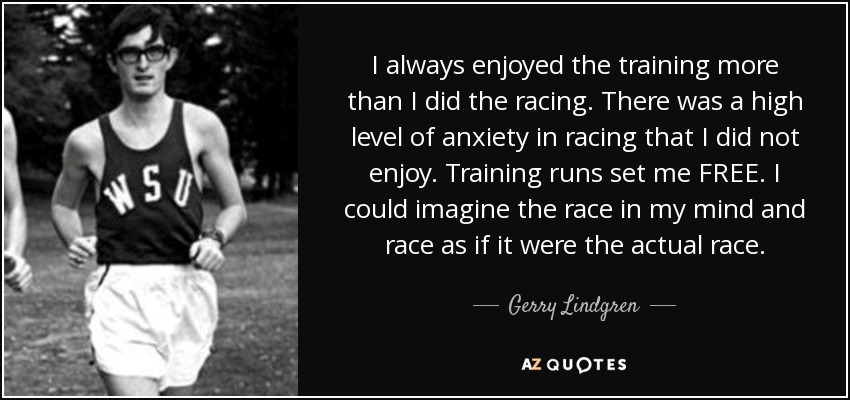 I always enjoyed the training more than I did the racing. There was a high level of anxiety in racing that I did not enjoy. Training runs set me FREE. I could imagine the race in my mind and race as if it were the actual race. - Gerry Lindgren