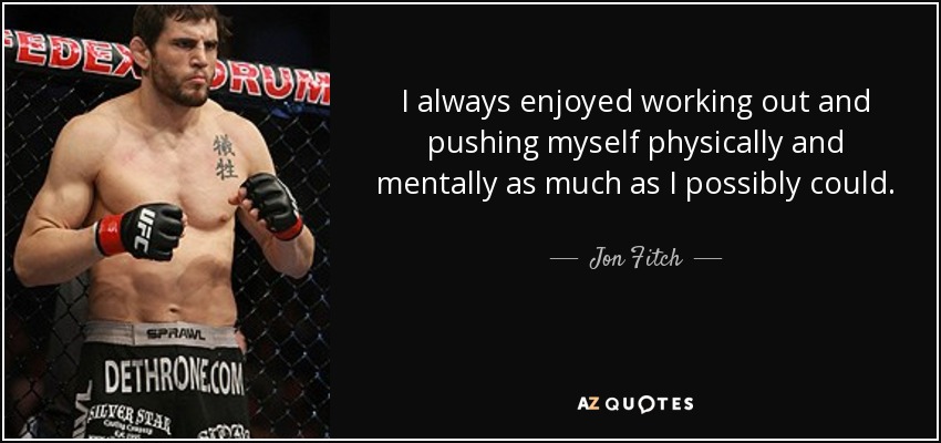I always enjoyed working out and pushing myself physically and mentally as much as I possibly could. - Jon Fitch