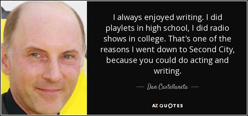I always enjoyed writing. I did playlets in high school, I did radio shows in college. That's one of the reasons I went down to Second City, because you could do acting and writing. - Dan Castellaneta