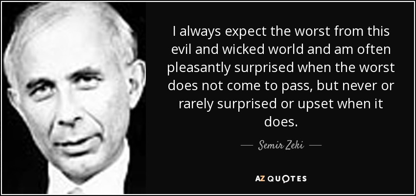 I always expect the worst from this evil and wicked world and am often pleasantly surprised when the worst does not come to pass, but never or rarely surprised or upset when it does. - Semir Zeki