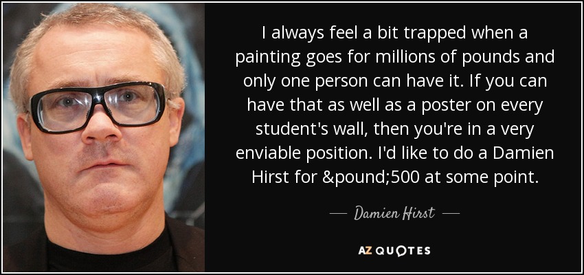 I always feel a bit trapped when a painting goes for millions of pounds and only one person can have it. If you can have that as well as a poster on every student's wall, then you're in a very enviable position. I'd like to do a Damien Hirst for £500 at some point. - Damien Hirst