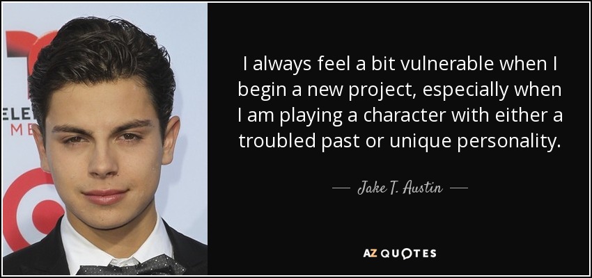 I always feel a bit vulnerable when I begin a new project, especially when I am playing a character with either a troubled past or unique personality. - Jake T. Austin