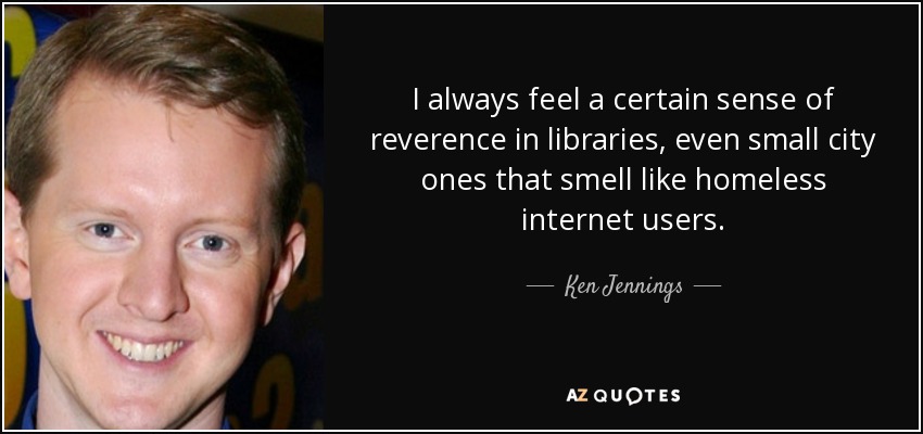 I always feel a certain sense of reverence in libraries, even small city ones that smell like homeless internet users. - Ken Jennings