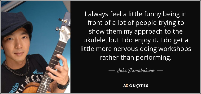I always feel a little funny being in front of a lot of people trying to show them my approach to the ukulele, but I do enjoy it. I do get a little more nervous doing workshops rather than performing. - Jake Shimabukuro