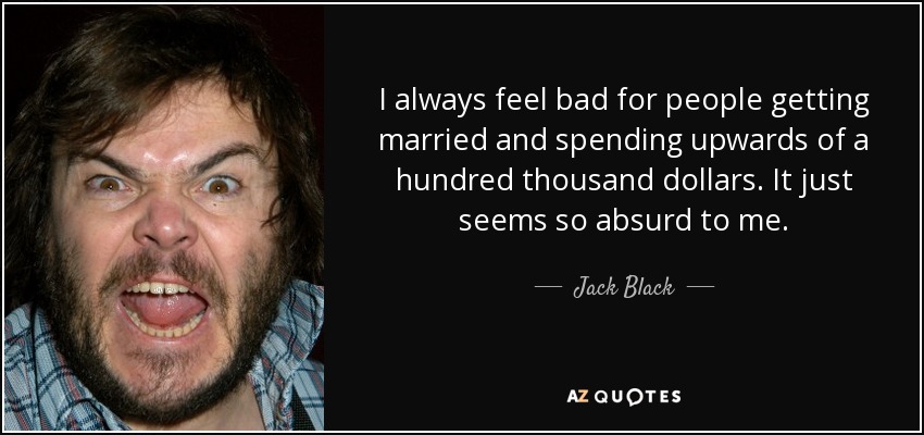 I always feel bad for people getting married and spending upwards of a hundred thousand dollars. It just seems so absurd to me. - Jack Black