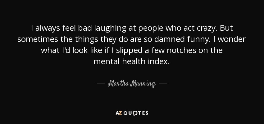I always feel bad laughing at people who act crazy. But sometimes the things they do are so damned funny. I wonder what I'd look like if I slipped a few notches on the mental-health index. - Martha Manning