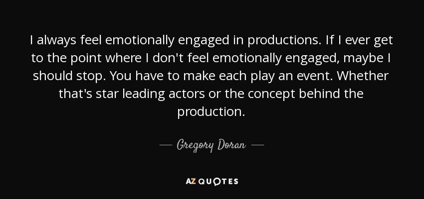 I always feel emotionally engaged in productions. If I ever get to the point where I don't feel emotionally engaged, maybe I should stop. You have to make each play an event. Whether that's star leading actors or the concept behind the production. - Gregory Doran