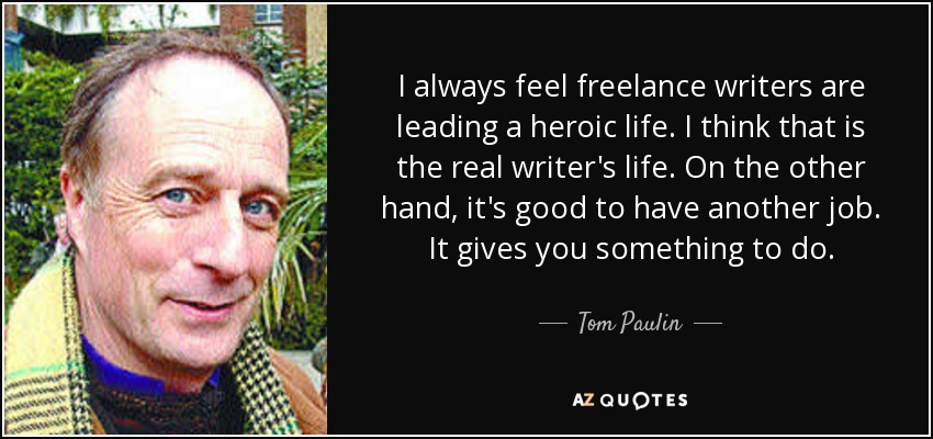 I always feel freelance writers are leading a heroic life. I think that is the real writer's life. On the other hand, it's good to have another job. It gives you something to do. - Tom Paulin