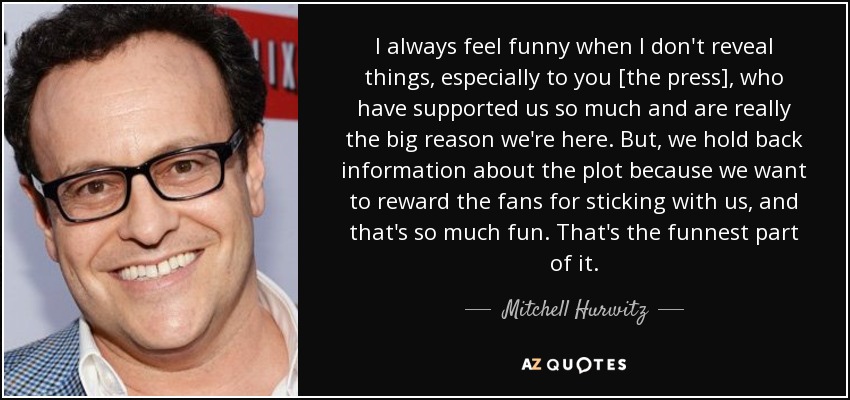 I always feel funny when I don't reveal things, especially to you [the press], who have supported us so much and are really the big reason we're here. But, we hold back information about the plot because we want to reward the fans for sticking with us, and that's so much fun. That's the funnest part of it. - Mitchell Hurwitz
