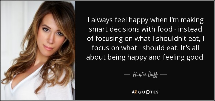 I always feel happy when I'm making smart decisions with food - instead of focusing on what I shouldn't eat, I focus on what I should eat. It's all about being happy and feeling good! - Haylie Duff