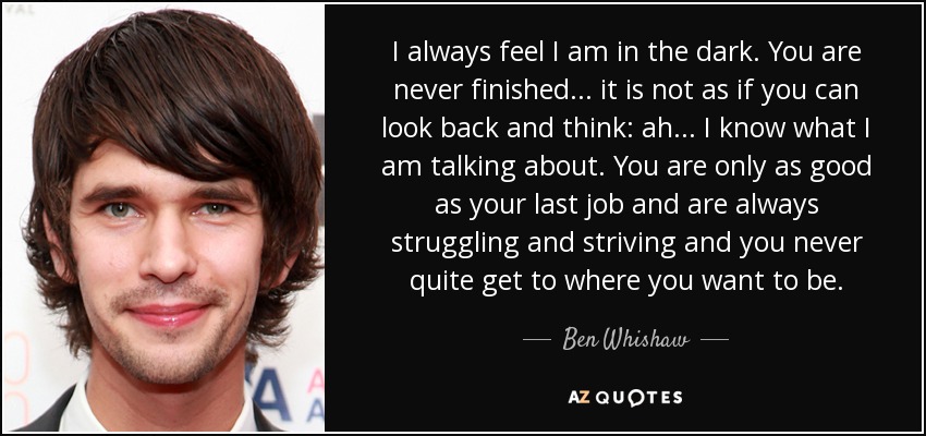 I always feel I am in the dark. You are never finished... it is not as if you can look back and think: ah... I know what I am talking about. You are only as good as your last job and are always struggling and striving and you never quite get to where you want to be. - Ben Whishaw