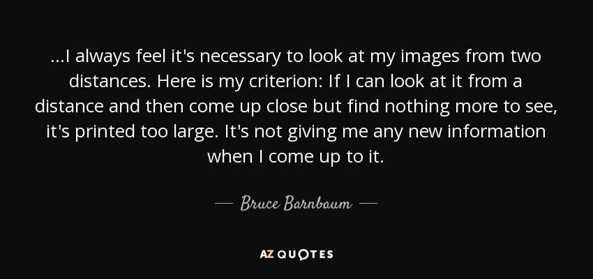 ...I always feel it's necessary to look at my images from two distances. Here is my criterion: If I can look at it from a distance and then come up close but find nothing more to see, it's printed too large. It's not giving me any new information when I come up to it. - Bruce Barnbaum