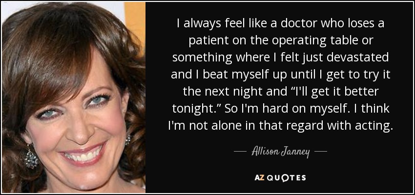 I always feel like a doctor who loses a patient on the operating table or something where I felt just devastated and I beat myself up until I get to try it the next night and “I'll get it better tonight.” So I'm hard on myself. I think I'm not alone in that regard with acting. - Allison Janney