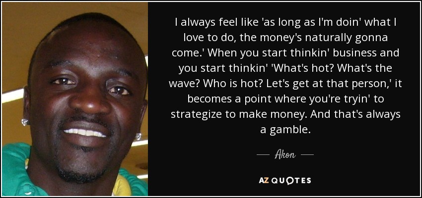 I always feel like 'as long as I'm doin' what I love to do, the money's naturally gonna come.' When you start thinkin' business and you start thinkin' 'What's hot? What's the wave? Who is hot? Let's get at that person,' it becomes a point where you're tryin' to strategize to make money. And that's always a gamble. - Akon