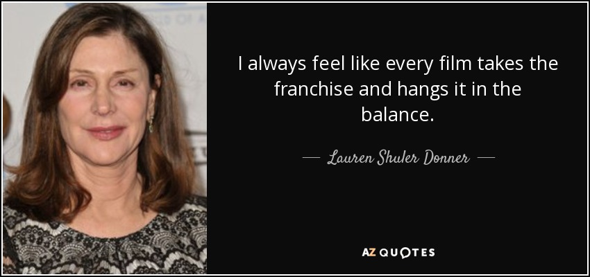 I always feel like every film takes the franchise and hangs it in the balance. - Lauren Shuler Donner