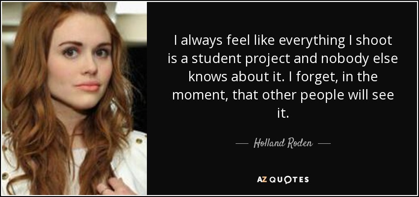 I always feel like everything I shoot is a student project and nobody else knows about it. I forget, in the moment, that other people will see it. - Holland Roden
