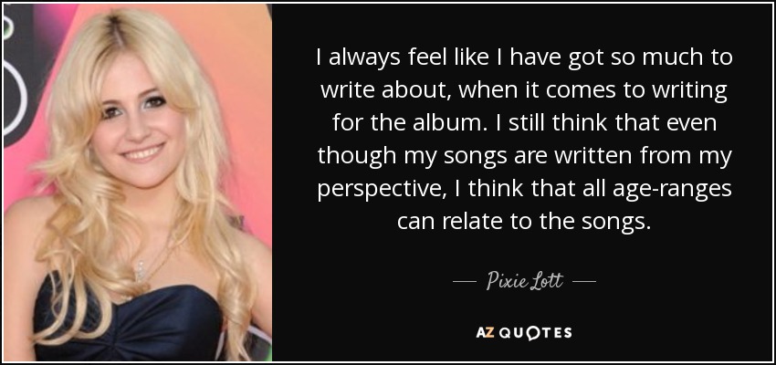 I always feel like I have got so much to write about, when it comes to writing for the album. I still think that even though my songs are written from my perspective, I think that all age-ranges can relate to the songs. - Pixie Lott