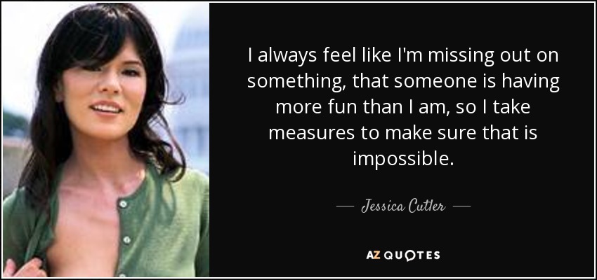 I always feel like I'm missing out on something, that someone is having more fun than I am, so I take measures to make sure that is impossible. - Jessica Cutler