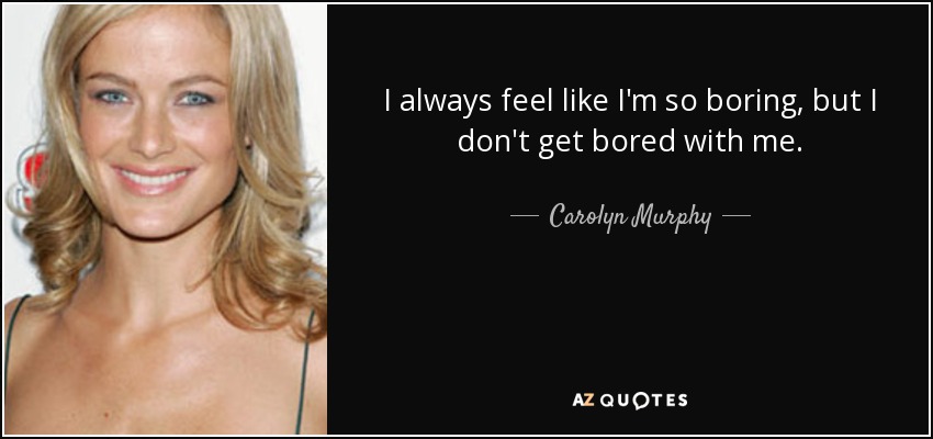 I always feel like I'm so boring, but I don't get bored with me. - Carolyn Murphy